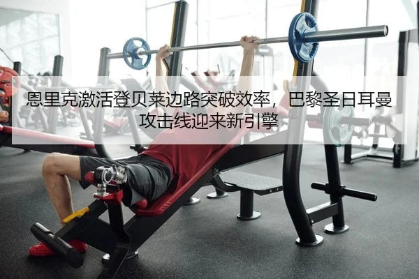 恩里克激活登贝莱边路突破效率，巴黎圣日耳曼攻击线迎来新引擎